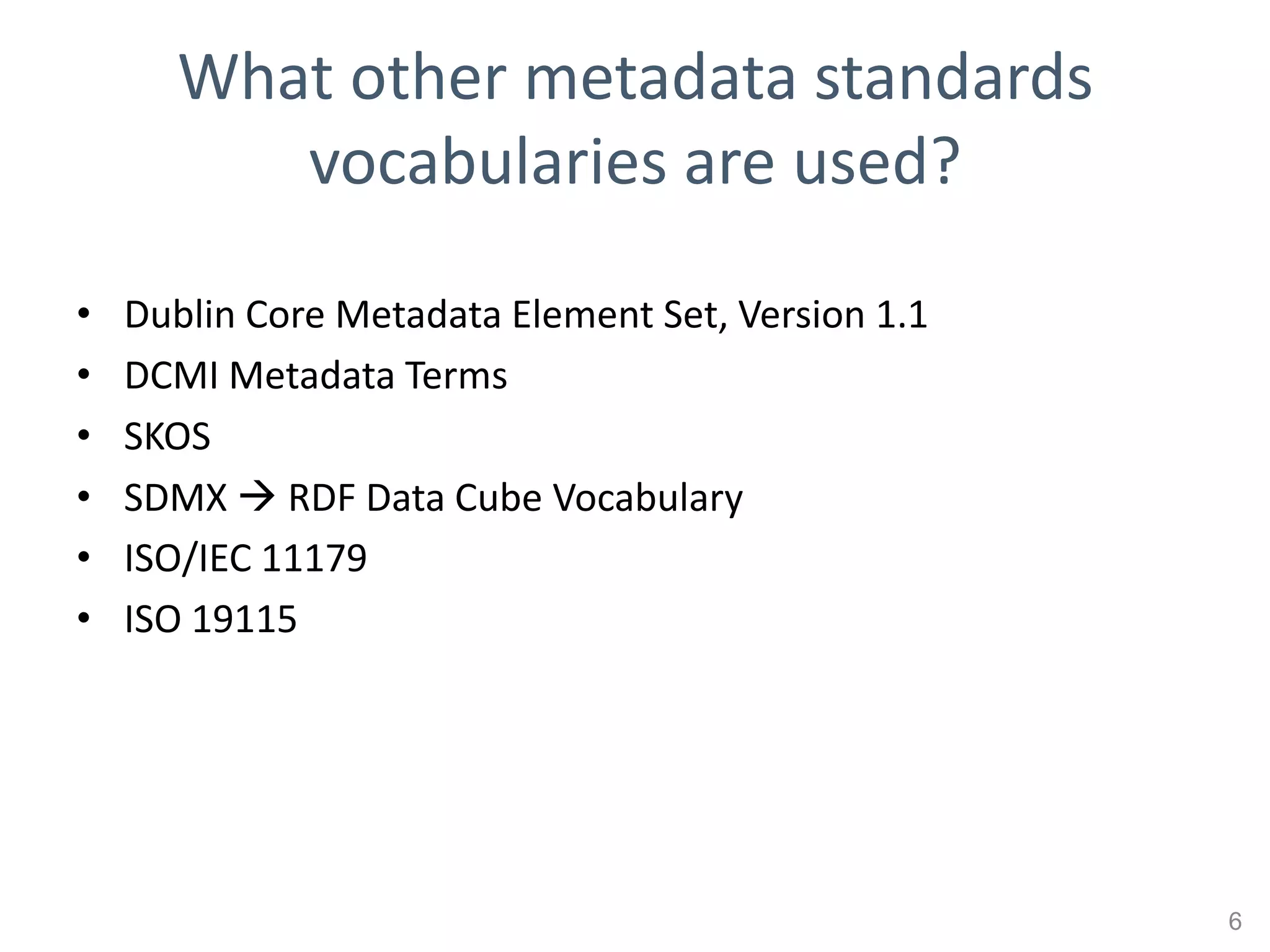 What other metadata standards
         vocabularies are used?

•   Dublin Core Metadata Element Set, Version 1.1
•   DCMI Metadata Terms
•   SKOS
•   SDMX  RDF Data Cube Vocabulary
•   ISO/IEC 11179
•   ISO 19115




                                                    6
 