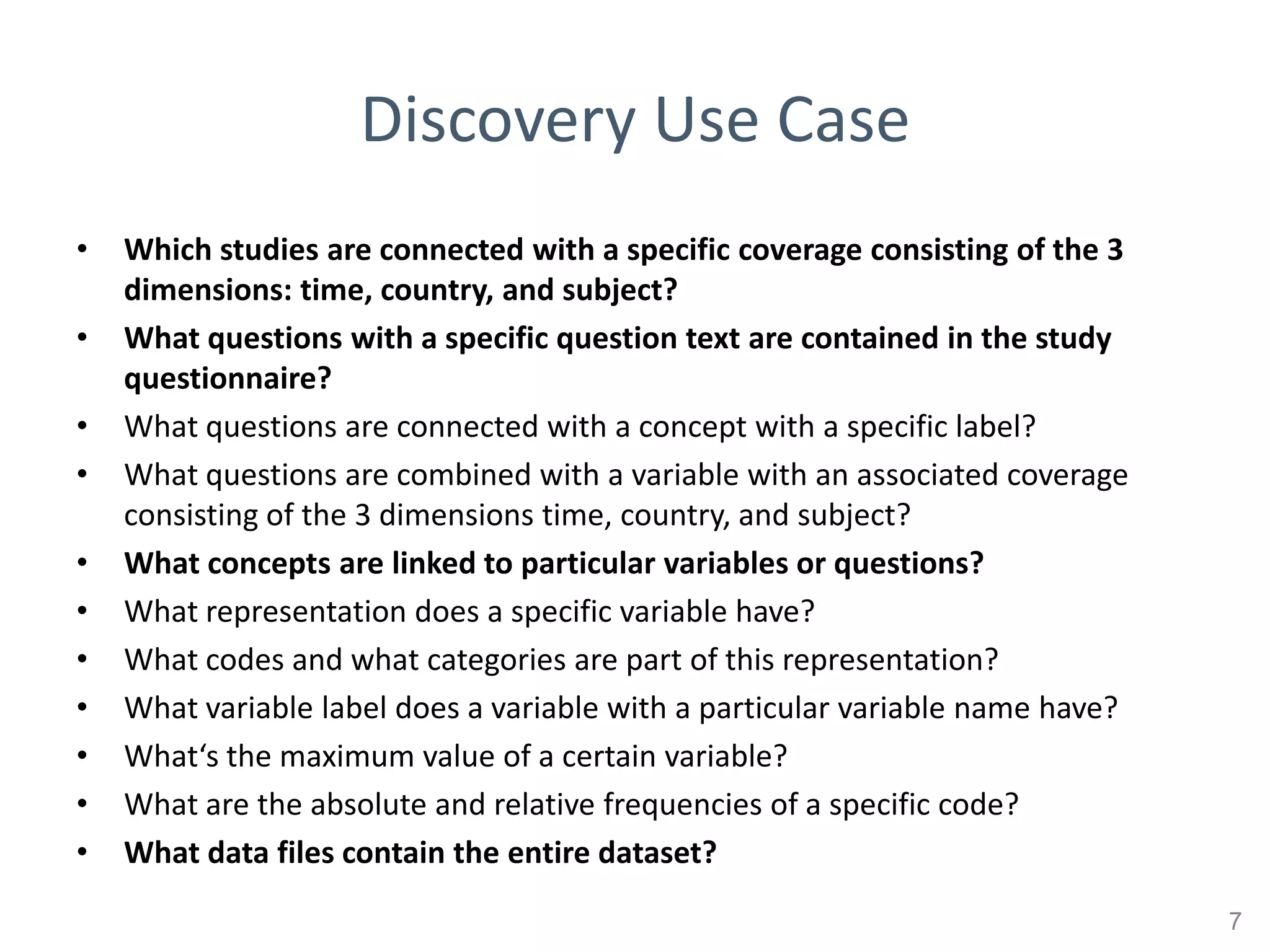 Discovery Use Case
•   Which studies are connected with a specific coverage consisting of the 3
    dimensions: time, country, and subject?
•   What questions with a specific question text are contained in the study
    questionnaire?
•   What questions are connected with a concept with a specific label?
•   What questions are combined with a variable with an associated coverage
    consisting of the 3 dimensions time, country, and subject?
•   What concepts are linked to particular variables or questions?
•   What representation does a specific variable have?
•   What codes and what categories are part of this representation?
•   What variable label does a variable with a particular variable name have?
•   What‘s the maximum value of a certain variable?
•   What are the absolute and relative frequencies of a specific code?
•   What data files contain the entire dataset?
                                                                                7
 