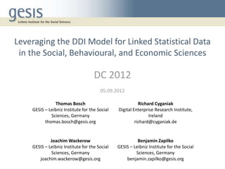 Leveraging the DDI Model for Linked Statistical Data
 in the Social, Behavioural, and Economic Sciences

                                    DC 2012
                                       05.09.2012

                Thomas Bosch                              Richard Cyganiak
    GESIS – Leibniz Institute for the Social   Digital Enterprise Research Institute,
             Sciences, Germany                                 Ireland
          thomas.bosch@gesis.org                        richard@cyganiak.de


             Joachim Wackerow                            Benjamin Zapilko
    GESIS – Leibniz Institute for the Social   GESIS – Leibniz Institute for the Social
             Sciences, Germany                          Sciences, Germany
       joachim.wackerow@gesis.org                  benjamin.zapilko@gesis.org
 