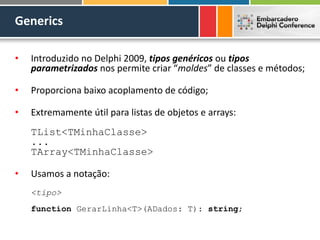 Generics
• Introduzido no Delphi 2009, tipos genéricos ou tipos
parametrizados nos permite criar “moldes” de classes e métodos;
• Proporciona baixo acoplamento de código;
• Extremamente útil para listas de objetos e arrays:
TList<TMinhaClasse>
...
TArray<TMinhaClasse>
• Usamos a notação:
<tipo>
function GerarLinha<T>(ADados: T): string;
 