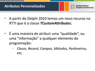 Atributos Personalizados
• A partir do Delphi 2010 temos um novo recurso na
RTTI que é a classe TCustomAttributes;
• É uma maneira de atribuir uma “qualidade”, ou
uma “informação” a qualquer elemento da
programação:
• Classe, Record, Campos, Métodos, Parâmetros,
etc;
 