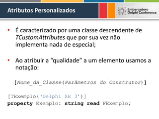 Atributos Personalizados
• É caracterizado por uma classe descendente de
TCustomAttributes que por sua vez não
implementa nada de especial;
• Ao atribuir a “qualidade” a um elemento usamos a
notação:
[Nome_da_Classe(Parâmetros do Construtor)]
[TExemplo(‘Delphi XE 3’)]
property Exemplo: string read FExemplo;
 