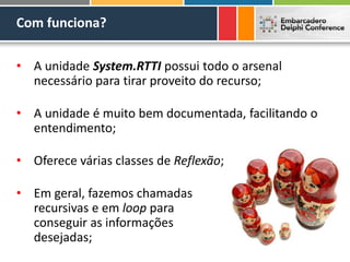 Com funciona?
• A unidade System.RTTI possui todo o arsenal
necessário para tirar proveito do recurso;
• A unidade é muito bem documentada, facilitando o
entendimento;
• Oferece várias classes de Reflexão;
• Em geral, fazemos chamadas
recursivas e em loop para
conseguir as informações
desejadas;
 