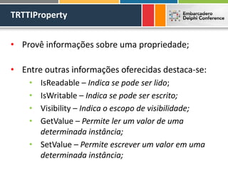 TRTTIProperty
• Provê informações sobre uma propriedade;
• Entre outras informações oferecidas destaca-se:
• IsReadable – Indica se pode ser lido;
• IsWritable – Indica se pode ser escrito;
• Visibility – Indica o escopo de visibilidade;
• GetValue – Permite ler um valor de uma
determinada instância;
• SetValue – Permite escrever um valor em uma
determinada instância;
 