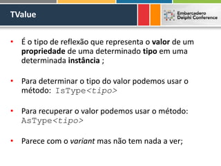 TValue
• É o tipo de reflexão que representa o valor de um
propriedade de uma determinado tipo em uma
determinada instância ;
• Para determinar o tipo do valor podemos usar o
método: IsType<tipo>
• Para recuperar o valor podemos usar o método:
AsType<tipo>
• Parece com o variant mas não tem nada a ver;
 