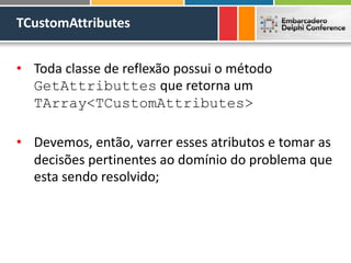TCustomAttributes
• Toda classe de reflexão possui o método
GetAttributtes que retorna um
TArray<TCustomAttributes>
• Devemos, então, varrer esses atributos e tomar as
decisões pertinentes ao domínio do problema que
esta sendo resolvido;
 