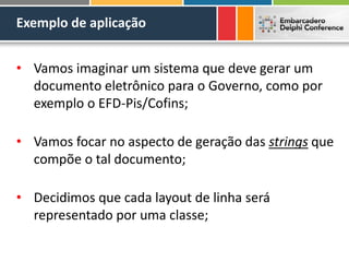 Exemplo de aplicação
• Vamos imaginar um sistema que deve gerar um
documento eletrônico para o Governo, como por
exemplo o EFD-Pis/Cofins;
• Vamos focar no aspecto de geração das strings que
compõe o tal documento;
• Decidimos que cada layout de linha será
representado por uma classe;
 