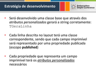 Estratégia de desenvolvimento
• Será desenvolvido uma classe base que através dos
atributos personalizados gerará a string corretamente:
TGeraLinha
• Cada linha descrita no layout terá uma classe
correspondente, sendo que cada campo imprimível
será representado por uma propriedade publicada
(escopo published)
• Cada propriedade que representa um campo
imprimível terá os atributos personalizados
necessários
 