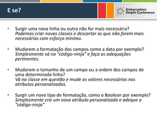 E se?
• Surgir uma nova linha ou outra não for mais necessária?
Podemos criar novas classes e descartar as que não forem mais
necessárias com esforço mínimo.
• Mudarem a formatação dos campos como a data por exemplo?
Simplesmente vá no “código-ninja” e faça as adequações
pertinentes.
• Mudarem o tamanho de um campo ou a ordem dos campos de
uma determinada linha?
Vá na classe em questão e mude os valores necessários nos
atributos personalizados.
• Surgir um novo tipo de formatação, como o Boolean por exemplo?
Simplesmente crie um novo atributo personalizado e adeque o
“código-ninja”
 