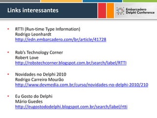 Links interessantes
• RTTI (Run-time Type Information)
Rodrigo Leonhardt
http://edn.embarcadero.com/br/article/41728
• Rob’s Technology Corner
Robert Love
http://robstechcorner.blogspot.com.br/search/label/RTTI
• Novidades no Delphi 2010
Rodrigo Carreiro Mourão
http://www.devmedia.com.br/curso/novidades-no-delphi-2010/210
• Eu Gosto do Delphi
Mário Guedes
http://eugostododelphi.blogspot.com.br/search/label/rtti
 