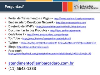 Perguntas?
• Portal de Treinamentos e Vagas – http://www.edobrasil.net/treinamentos
• Embarcadero Developer Network - http://edn.embarcadero.com
• Diretório de MVP’s - http://www.embarcadero.com.br/mvp-directory
• Documentação dos Produtos - http://docs.embarcadero.com
• CodeRage 7 - http://www.embarcadero.com/coderage
• YouTube - http://youtube.com/user/embarcaderodobrasil
• Twitter - https://twitter.com/EmbarcaderoBR http://twitter.com/EmbarcaderoTech
• Blogs: http://blogs.embarcadero.com
• Facebook:
https://www.facebook.com/pages/Embarcadero-Delphi-Brasil/399151510134179
• atendimento@embarcadero.com.br
• (11) 5643-1333
 