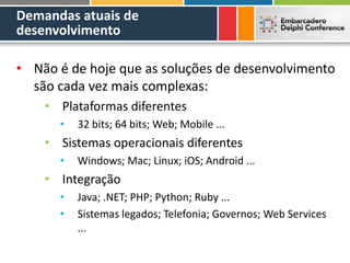 Demandas atuais de
desenvolvimento
• Não é de hoje que as soluções de desenvolvimento
são cada vez mais complexas:
• Plataformas diferentes
• 32 bits; 64 bits; Web; Mobile ...
• Sistemas operacionais diferentes
• Windows; Mac; Linux; iOS; Android ...
• Integração
• Java; .NET; PHP; Python; Ruby ...
• Sistemas legados; Telefonia; Governos; Web Services
...
 
