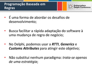 Programação Baseada em
Regras
• É uma forma de abordar os desafios de
desenvolvimento;
• Busca facilitar a rápida adaptação do software à
uma mudança de regra de negócio;
• No Delphi, podemos usar a RTTI, Generics e
Customs Attributes para atingir este objetivo;
• Não substitui nenhum paradigma: trata-se apenas
de uma estratégia;
 