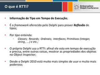 O que é RTTI?
• Informação de Tipo em Tempo de Execução;
• É o framework oferecido pelo Delphi para prover Reflexão de
tipos;
• Por tipo entenda:
• Classes; Records; Ordinais; Interfaces; Primitivos (integer,
string , ...) e etc.;
• O próprio Delphi usa a RTTI: afinal ele esta em tempo de execução
e precisa, entre outras coisas, mostrar as propriedades dos objetos
no Object Inspector;
• Desde o Delphi 2010 está muito mais simples de usar e muito mais
poderoso;
 