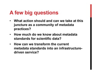 A few big questions
•  What action should and can we take at this
juncture as a community of metadata
practices?
•  How much do we know about metadata
standards for scientific data?
•  How can we transform the current
metadata standards into an infrastructure-
driven service?
 