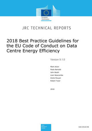 2018 Best Practice Guidelines for
the EU Code of Conduct on Data
Centre Energy Efficiency
Version 9.1.0
Mark Acton
Paolo Bertoldi
John Booth
Liam Newcombe
Andre Rouyer
Robert Tozer
2018
EUR 29103 EN
 
