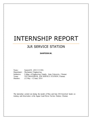 INTERNSHIP REPORT
JLR SERVICE STATION
SANTOSH.W.
Name : Santosh.W. (2011111188)
Department : Mechanical Engineering
Institution: College of Engineering Guindy, Anna University, Chennai
Venue: VST GRANDEUR, JLR SERVICE STATION, Chennai.
Duration: (12 May - 12 June) 2014
The internship carried out during the month of May and June 2014 involved hands on
training and observation at the Jaguar Land Rover Service Station, Chennai.