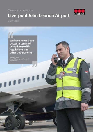We have never been
better in terms of
compliancy with
regulations and
other departments.
Stephen Taylor,
Head of Security and Terminal
Operations
Liverpool John Lennon Airport
Case study | Aviation
Liverpool
 