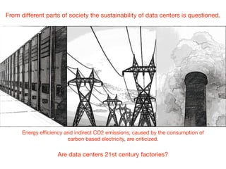 From diﬀerent parts of society the sustainability of data centers is questioned.
Energy eﬃciency and indirect CO2 emissions, caused by the consumption of 

carbon based electricity, are criticized.
Are data centers 21st century factories?
 