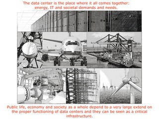 The data center is the place where it all comes together:
energy, IT and societal demands and needs.
Public life, economy and society as a whole depend to a very large extend on
the proper functioning of data centers and they can be seen as a critical
infrastructure.
 
