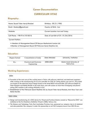 Career Documentation
CURRICULUM VITAE
Biography:
Name: Seyed Taher Aeraj Khodaei Birthday: 09/21/1982
Email: khodayi@gmail.com Country of Birth: Iran
Website: Current Location: Iran and Turkey
Cell Phone: +98 914 310 8316 Date of Last Edit of CV: 01/04/2016
Current Position :
• Member of Management Board Of Bonyan Mechatronic Iranian Ltd.
•Member of Management Board Of Pishrovan Sanat Machine Ltd.
Education:
Degree Earned Concentration of study Date Attended University/ Institution
B.c. Electrical and Electronic
Engineering
2000-2003 Islamic Azad University of
Tabriz/Iran
Working Experiences:
2004
• Formation of the main core of the working team in Tabriz with software, electrical, and electronics engineers
while working on the manufacturing of two-axis controller for CNC for cutting plasma, gas and air. The project
was based on the electronic board design based on the Atmel 8052 microcontroller and software Delphi by
Taher Khodaei and Mehdi Merikhi at the same days, and with success on more than 8 chopping and plasma
cutting CNC machine is still working efficiently in Iran.
• Establishment of the Pishrovan Sanat Machine Ltd. by Seyed Taher Aeraj Khodaei, Amir Reza Taeri and
Mehdi Merikhi.
2005-2006
• Design and manufacturing of a CNC device for Wood and Furniture Industry named as “Decorative CNC” was
exhibited at the first Machinery Exhibition Wood in 2006, Tehran, Iran.
• The Science and Technology Park, East Azerbaijan Province, Iran, sponsored our company due to its technical
and sale potentials. Our company is under this sponsorship as an R & D company known from 205 till now.
 