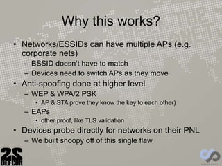 Why this works?
• Networks/ESSIDs can have multiple APs (e.g.
corporate nets)
– BSSID doesn’t have to match
– Devices need to switch APs as they move
• Anti-spoofing done at higher level
– WEP & WPA/2 PSK
• AP & STA prove they know the key to each other)
– EAPs
• other proof, like TLS validation
• Devices probe directly for networks on their PNL
– We built snoopy off of this single flaw
 
