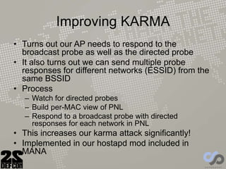 Improving KARMA
• Turns out our AP needs to respond to the
broadcast probe as well as the directed probe
• It also turns out we can send multiple probe
responses for different networks (ESSID) from the
same BSSID
• Process
– Watch for directed probes
– Build per-MAC view of PNL
– Respond to a broadcast probe with directed
responses for each network in PNL
• This increases our karma attack significantly!
• Implemented in our hostapd mod included in
MANA
 