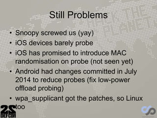 Still Problems
• Snoopy screwed us (yay)
• iOS devices barely probe
• iOS has promised to introduce MAC
randomisation on probe (not seen yet)
• Android had changes committed in July
2014 to reduce probes (fix low-power
offload probing)
• wpa_supplicant got the patches, so Linux
too
 