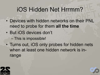 iOS Hidden Net Hrrmm?
• Devices with hidden networks on their PNL
need to probe for them all the time
• But iOS devices don’t
– This is impossible!
• Turns out, iOS only probes for hidden nets
when at least one hidden network is in-
range
 