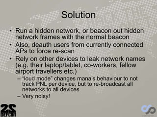 Solution
• Run a hidden network, or beacon out hidden
network frames with the normal beacon
• Also, deauth users from currently connected
APs to force re-scan
• Rely on other devices to leak network names
(e.g. their laptop/tablet, co-workers, fellow
airport travellers etc.)
– “loud mode” changes mana’s behaviour to not
track PNL per device, but to re-broadcast all
networks to all devices
– Very noisy!
 