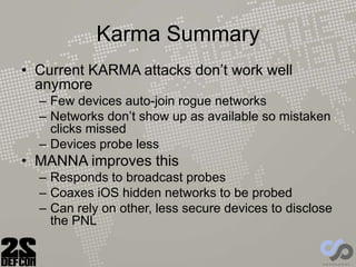 Karma Summary
• Current KARMA attacks don’t work well
anymore
– Few devices auto-join rogue networks
– Networks don’t show up as available so mistaken
clicks missed
– Devices probe less
• MANNA improves this
– Responds to broadcast probes
– Coaxes iOS hidden networks to be probed
– Can rely on other, less secure devices to disclose
the PNL
 