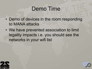 Demo Time
• Demo of devices in the room responding
to MANA attacks
• We have prevented association to limit
legality impacts i.e. you should see the
networks in your wifi list
 