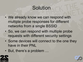 Solution
• We already know we can respond with
multiple probe responses for different
networks from a single BSSID
• So, we can respond with multiple probe
requests with different security settings
• Some devices will connect to the one they
have in their PNL
• But, there’s a problem …
 