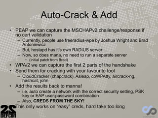 Auto-Crack & Add
• PEAP we can capture the MSCHAPv2 challenge/response if
no cert validation
– Currently, people use freeradius-wpe by Joshua Wright and Brad
Antoniewicz
– But, hostapd has it’s own RADIUS server
– Now, so does mana, no need to run a separate server
• (initial patch from Brad)
• WPA/2 we can capture the first 2 parts of the handshake
• Send them for cracking with your favourite tool
– CloudCracker (chapcrack), Asleap, coWPAtty, aircrack-ng,
hashcat, john
• Add the results back to manna!
– i.e. auto create a network with the correct security setting, PSK
key or EAP user:password combination
– Also, CREDS FROM THE SKY!
• This only works on “easy” creds, hard take too long
 