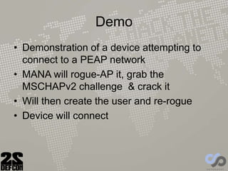Demo
• Demonstration of a device attempting to
connect to a PEAP network
• MANA will rogue-AP it, grab the
MSCHAPv2 challenge & crack it
• Will then create the user and re-rogue
• Device will connect
 