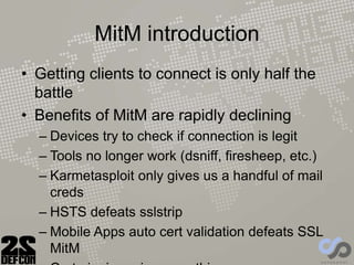 MitM introduction
• Getting clients to connect is only half the
battle
• Benefits of MitM are rapidly declining
– Devices try to check if connection is legit
– Tools no longer work (dsniff, firesheep, etc.)
– Karmetasploit only gives us a handful of mail
creds
– HSTS defeats sslstrip
– Mobile Apps auto cert validation defeats SSL
MitM
 
