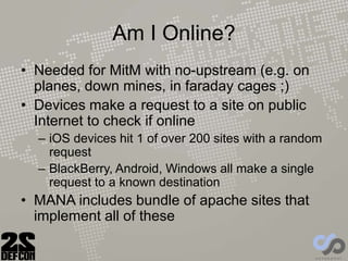 Am I Online?
• Needed for MitM with no-upstream (e.g. on
planes, down mines, in faraday cages ;)
• Devices make a request to a site on public
Internet to check if online
– iOS devices hit 1 of over 200 sites with a random
request
– BlackBerry, Android, Windows all make a single
request to a known destination
• MANA includes bundle of apache sites that
implement all of these
 
