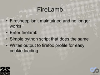 FireLamb
• Firesheep isn’t maintained and no longer
works
• Enter firelamb
• Simple python script that does the same
• Writes output to firefox profile for easy
cookie loading
 