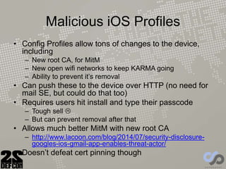 Malicious iOS Profiles
• Config Profiles allow tons of changes to the device,
including
– New root CA, for MitM
– New open wifi networks to keep KARMA going
– Ability to prevent it’s removal
• Can push these to the device over HTTP (no need for
mail SE, but could do that too)
• Requires users hit install and type their passcode
– Tough sell 
– But can prevent removal after that
• Allows much better MitM with new root CA
– http://www.lacoon.com/blog/2014/07/security-disclosure-
googles-ios-gmail-app-enables-threat-actor/
• Doesn’t defeat cert pinning though
 