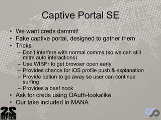 Captive Portal SE
• We want creds dammit!
• Fake captive portal, designed to gather them
• Tricks
– Don’t interfere with normal comms (so we can still
mitm auto interactions)
– Use WISPr to get browser open early
– Provides chance for iOS profile push & explanation
– Provide option to go away so user can continue
surfing
– Provides a beef hook
• Ask for creds using OAuth-lookalike
• Our take included in MANA
 