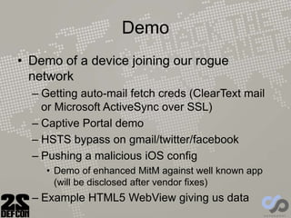 Demo
• Demo of a device joining our rogue
network
– Getting auto-mail fetch creds (ClearText mail
or Microsoft ActiveSync over SSL)
– Captive Portal demo
– HSTS bypass on gmail/twitter/facebook
– Pushing a malicious iOS config
• Demo of enhanced MitM against well known app
(will be disclosed after vendor fixes)
– Example HTML5 WebView giving us data
 