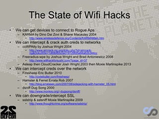 The State of Wifi Hacks
• We can get devices to connect to Rogue Aps
– KARMA by Dino Dai Zovi & Shane Macaulay 2004
• http://www.wirelessdefence.org/Contents/KARMAMain.htm
• We can intercept & crack auth creds to networks
– coWPAtty by Joshua Wright 2004
• http://www.aircrack-ng.org/doku.php?id=aircrack-
ng&DokuWiki=1d69bf65c0a318129fd5a94a62b344cc
– Freeradius-wpe by Joshua Wright and Brad Antoniewicz 2008
• http://www.willhackforsushi.com/?page_id=37
– Asleap then CloudCracker Josh Wright 2003 then Moxie Marlinspike 2013
• We can intercept creds over the network
– Firesheep Eric Butler 2010
• http://codebutler.com/firesheep/
– Hamster & Ferret Errata Rob 2007
• http://blog.erratasec.com/2007/08/sidejacking-with-hamster_05.html
– dsniff Dug Song 2000
• http://www.monkey.org/~dugsong/dsniff/
• We can downgrade/intercept SSL
– sslstrip & sslsniff Moxie Marlinspike 2009
• http://www.thoughtcrime.org/software/sslstrip/
 