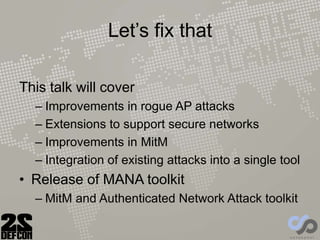 Let’s fix that
This talk will cover
– Improvements in rogue AP attacks
– Extensions to support secure networks
– Improvements in MitM
– Integration of existing attacks into a single tool
• Release of MANA toolkit
– MitM and Authenticated Network Attack toolkit
 