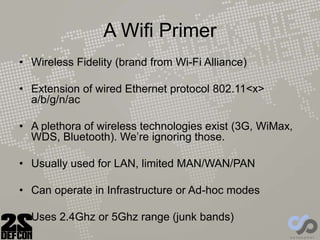 A Wifi Primer
• Wireless Fidelity (brand from Wi-Fi Alliance)
• Extension of wired Ethernet protocol 802.11<x>
a/b/g/n/ac
• A plethora of wireless technologies exist (3G, WiMax,
WDS, Bluetooth). We’re ignoring those.
• Usually used for LAN, limited MAN/WAN/PAN
• Can operate in Infrastructure or Ad-hoc modes
• Uses 2.4Ghz or 5Ghz range (junk bands)
 