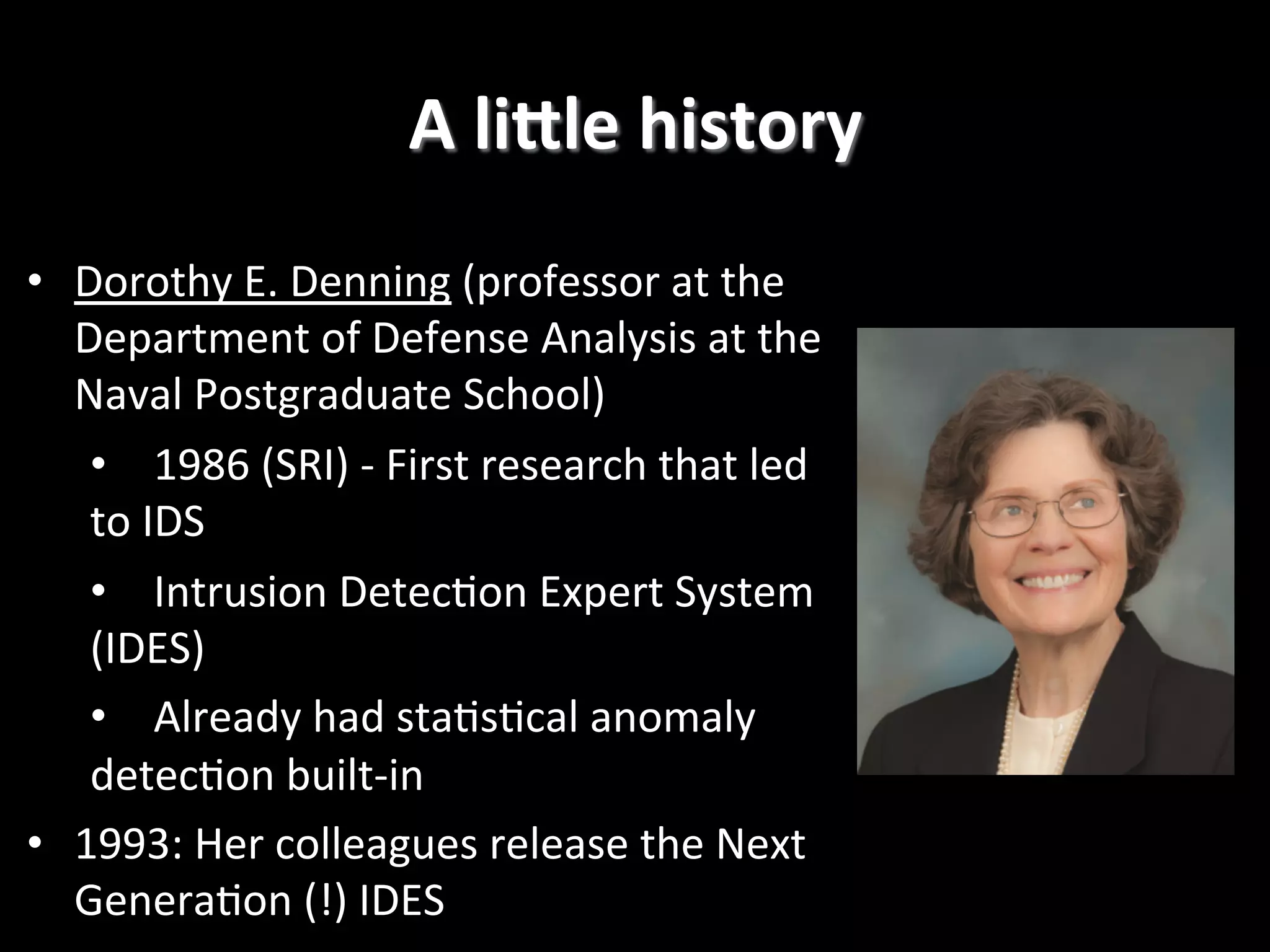 A  liGle  history   •  Dorothy  E.  Denning  (professor  at  the   Department  of  Defense  Analysis  at  the   Naval  Postgraduate  School)   •  1986  (SRI)  -­‐  First  research  that  led   to  IDS   •  Intrusion  Detec2on  Expert  System   (IDES)   •  Already  had  sta2s2cal  anomaly   detec2on  built-­‐in   •  1993:  Her  colleagues  release  the  Next   Genera2on  (!)  IDES   