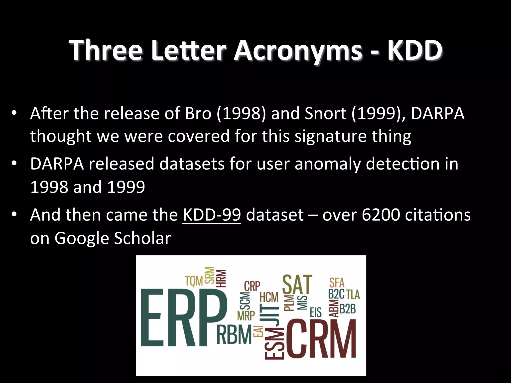 Three  LeGer  Acronyms  -­‐  KDD   •  Ajer  the  release  of  Bro  (1998)  and  Snort  (1999),  DARPA   thought  we  were  covered  for  this  signature  thing   •  DARPA  released  datasets  for  user  anomaly  detec2on  in   1998  and  1999   •  And  then  came  the  KDD-­‐99  dataset  –  over  6200  cita2ons   on  Google  Scholar   