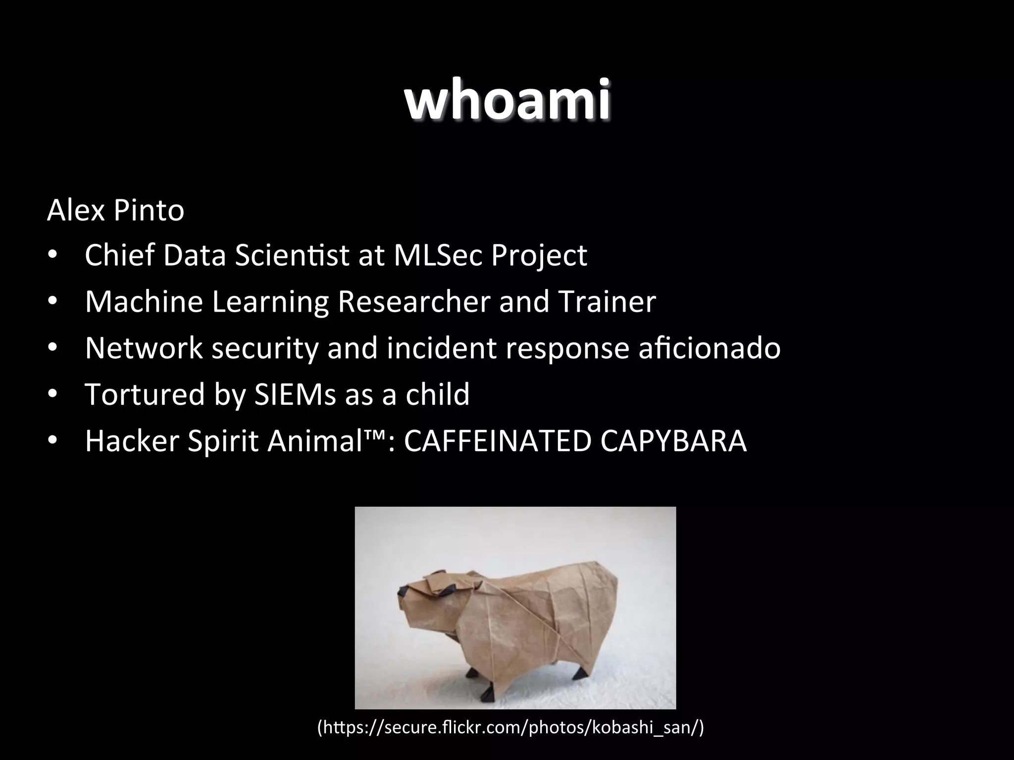 Alex  Pinto   •  Chief  Data  Scien2st  at  MLSec  Project   •  Machine  Learning  Researcher  and  Trainer   •  Network  security  and  incident  response  aﬁcionado     •  Tortured  by  SIEMs  as  a  child   •  Hacker  Spirit  Animal™:  CAFFEINATED  CAPYBARA! whoami   (hPps://secure.ﬂickr.com/photos/kobashi_san/)   