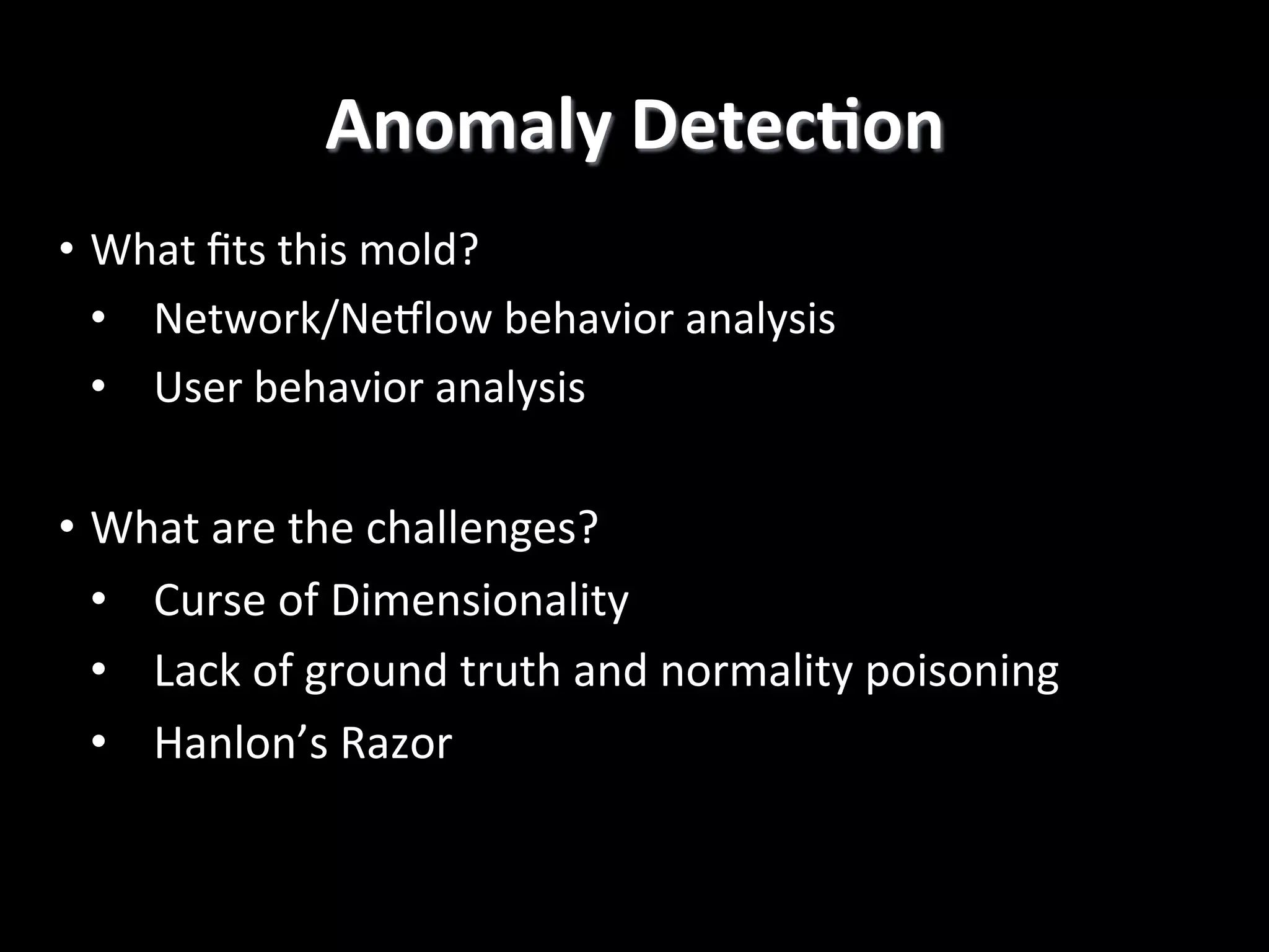 Anomaly  DetecCon   •  What  ﬁts  this  mold?   •  Network/Neqlow  behavior  analysis     •  User  behavior  analysis   •  What  are  the  challenges?   •  Curse  of  Dimensionality   •  Lack  of  ground  truth  and  normality  poisoning   •  Hanlon’s  Razor   