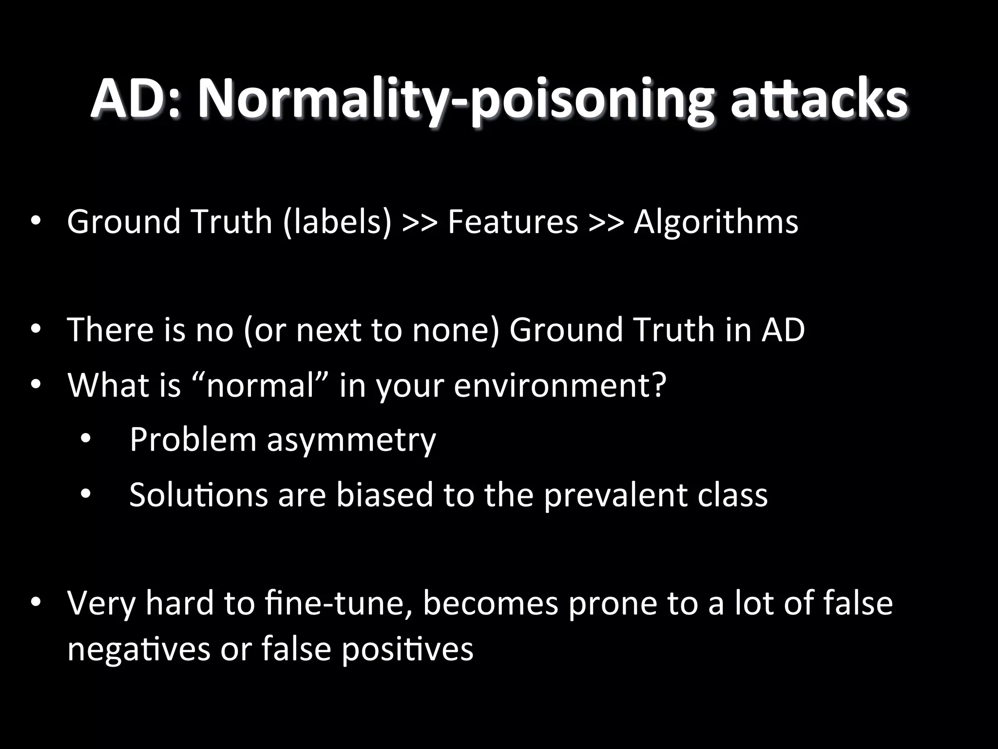 AD:  Normality-­‐poisoning  aGacks   •  Ground  Truth  (labels)  >>  Features  >>  Algorithms   •  There  is  no  (or  next  to  none)  Ground  Truth  in  AD   •  What  is  “normal”  in  your  environment?   •  Problem  asymmetry   •  Solu2ons  are  biased  to  the  prevalent  class   •  Very  hard  to  ﬁne-­‐tune,  becomes  prone  to  a  lot  of  false   nega2ves  or  false  posi2ves   