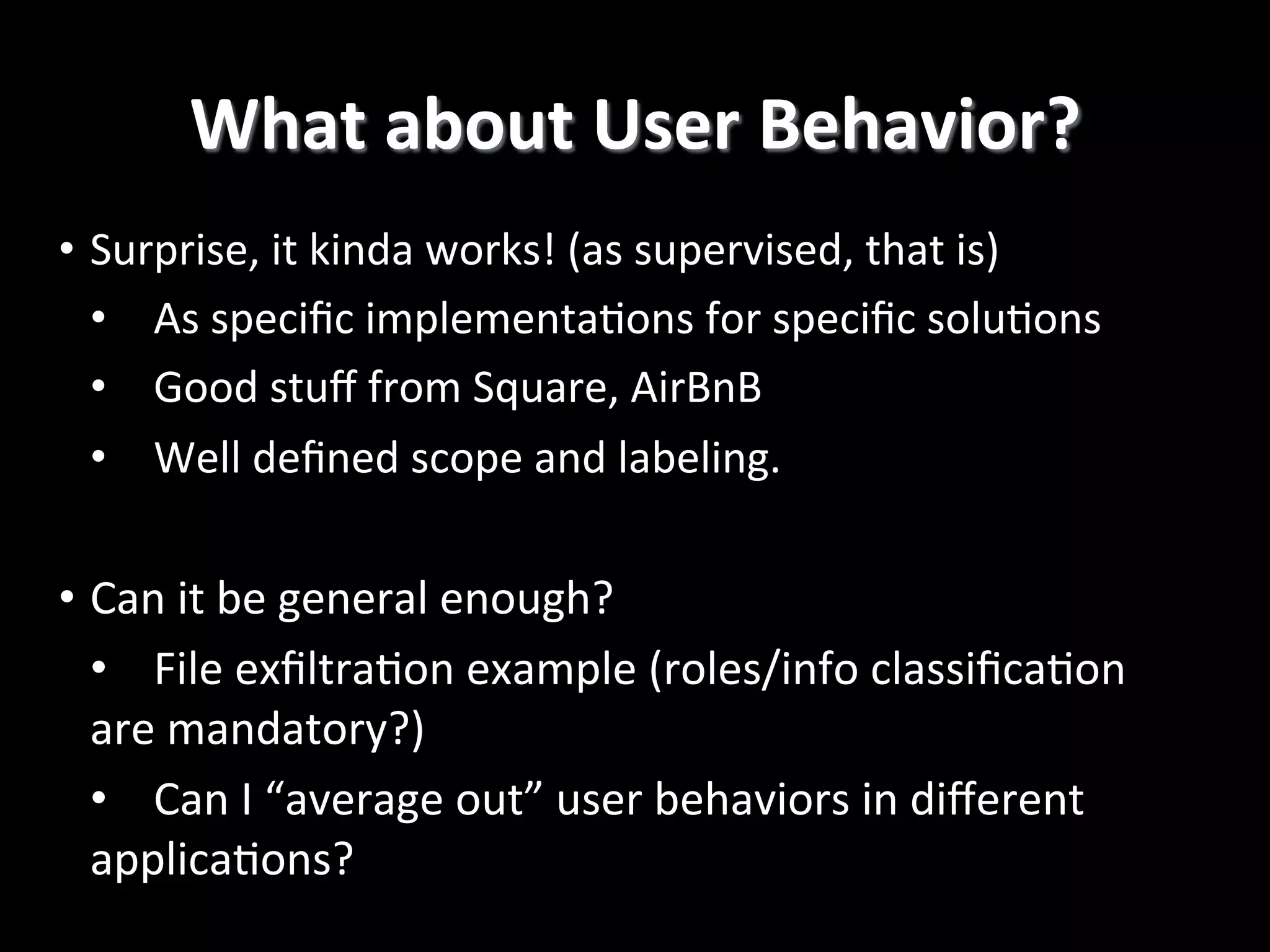 What  about  User  Behavior?   •  Surprise,  it  kinda  works!  (as  supervised,  that  is)   •  As  speciﬁc  implementa2ons  for  speciﬁc  solu2ons   •  Good  stuﬀ  from  Square,  AirBnB   •  Well  deﬁned  scope  and  labeling.   •  Can  it  be  general  enough?   •  File  exﬁltra2on  example  (roles/info  classiﬁca2on   are  mandatory?)   •  Can  I  “average  out”  user  behaviors  in  diﬀerent   applica2ons?   